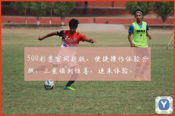 500彩票官网新版，便捷操作体验升级，三重福利惊喜，速来体验，