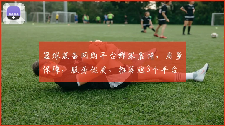 篮球装备网购平台哪家靠谱，质量保障，服务优质，推荐这3个平台