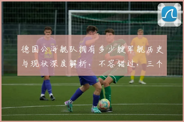 德国公海舰队拥有多少艘军舰历史与现状深度解析，不容错过，三个角度揭秘