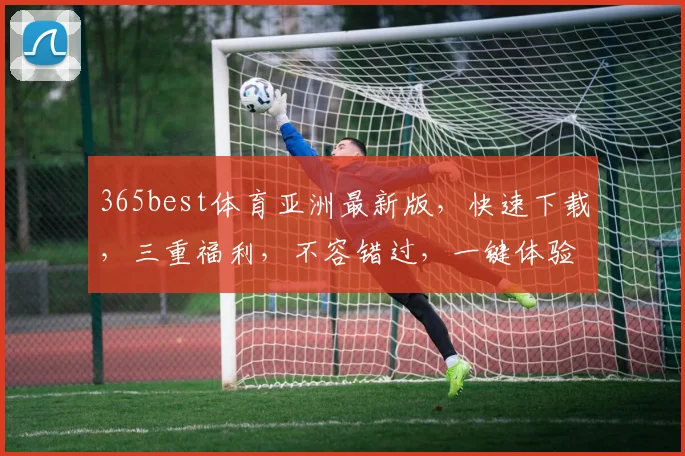 365best体育亚洲最新版，快速下载，三重福利，不容错过，一键体验