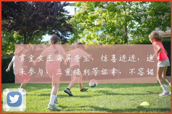赏金女王满屏夺宝，惊喜连连，速来参与，三重福利等你拿，不容错过
